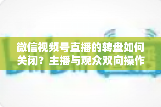 微信视频号直播的转盘如何关闭？主播与观众双向操作全攻略