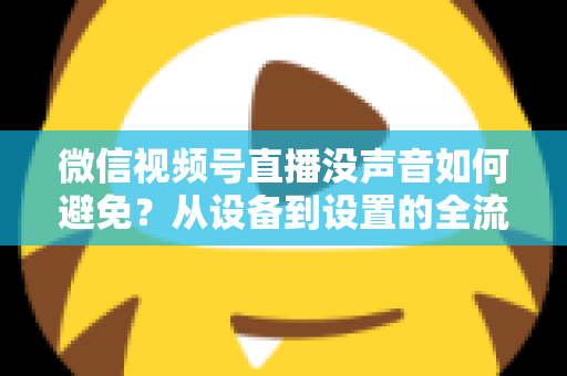 微信视频号直播没声音如何避免？从设备到设置的全流程静音预防实用指南