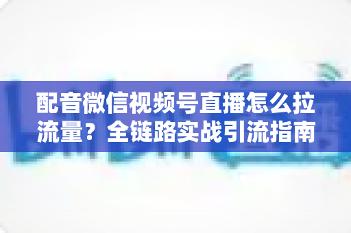 配音微信视频号直播怎么拉流量？全链路实战引流指南助你快速起号
