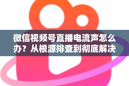 微信视频号直播电流声怎么办？从根源排查到彻底解决的完整指南