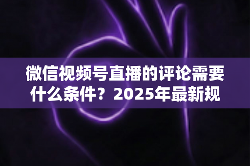微信视频号直播的评论需要什么条件？2025年最新规则全解析与实操指南