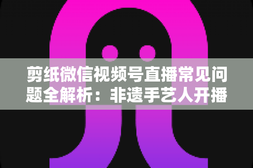 剪纸微信视频号直播常见问题全解析：非遗手艺人开播必备的避坑指南