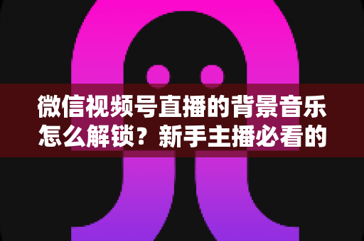 微信视频号直播的背景音乐怎么解锁?新手主播必看的背景音乐解锁与设置全攻略 微信视频号直播的背景音乐怎么解锁?新手主播必看的背景音乐解锁与设置全攻略