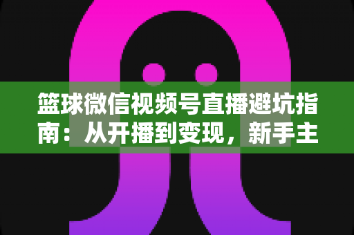 篮球微信视频号直播避坑指南：从开播到变现，新手主播必看的全方位避坑攻略