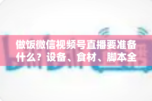 做饭微信视频号直播要准备什么？设备、食材、脚本全攻略，助你轻松开启美食直播之路