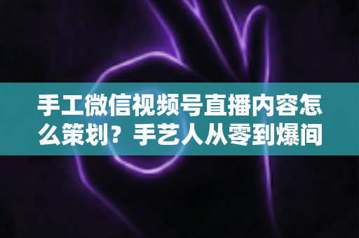 手工微信视频号直播内容怎么策划?手艺人从零到爆间的全流程实战指南 手工微信视频号直播内容怎么策划?手艺人从零到爆间的全流程实战指南
