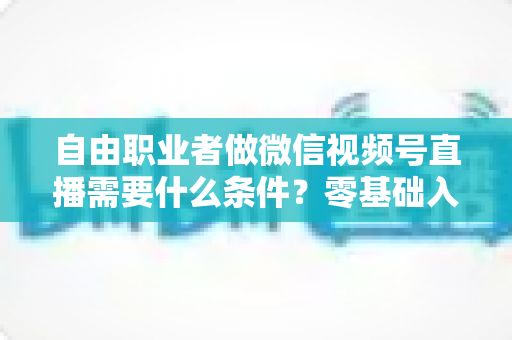 自由职业者做微信视频号直播需要什么条件?零基础入门与变现全攻略 自由职业者做微信视频号直播需要什么条件?零基础入门与变现全攻略