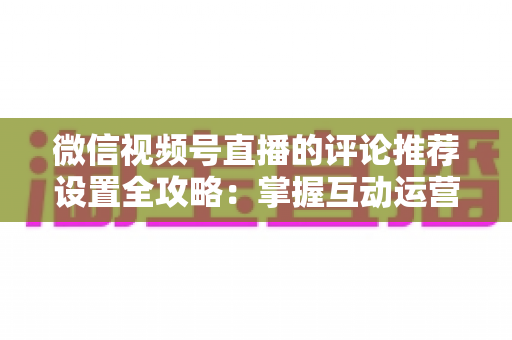 微信视频号直播的评论推荐设置全攻略：掌握互动运营核心技巧，让直播间人气与转化双提升