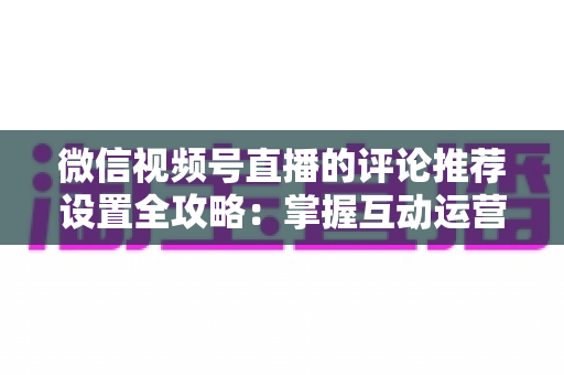 微信视频号直播的评论推荐设置全攻略：掌握互动运营核心技巧，让直播间人气与转化双提升