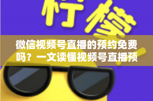 微信视频号直播的预约免费吗？一文读懂视频号直播预约功能的费用与使用全攻略