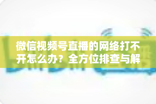 微信视频号直播的网络打不开怎么办?全方位排查与解决指南助您快速恢复观看体验 微信视频号直播的网络打不开怎么办?全方位排查与解决指南助您快速恢复观看体验