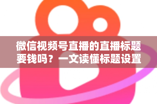 微信视频号直播的直播标题要钱吗?一文读懂标题设置规则与免费引流实战技巧 微信视频号直播的直播标题要钱吗?一文读懂标题设置规则与免费引流实战技巧