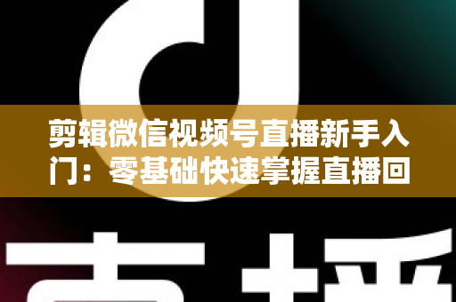 剪辑微信视频号直播新手入门：零基础快速掌握直播回放剪辑的完整指南