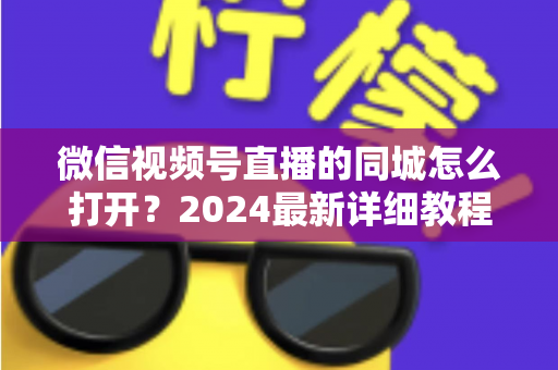 微信视频号直播的同城怎么打开?2024最新详细教程与同城引流实战指南 微信视频号直播的同城怎么打开?2024最新详细教程与同城引流实战指南