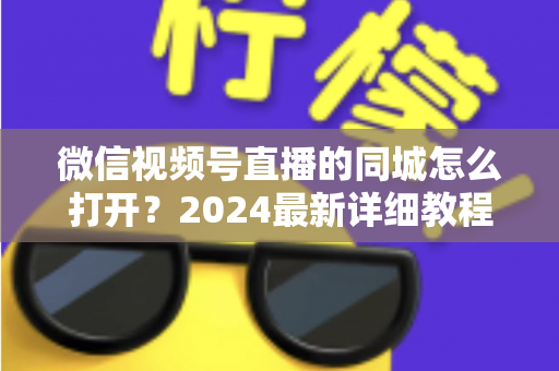 微信视频号直播的同城怎么打开?2024最新详细教程与同城引流实战指南 微信视频号直播的同城怎么打开?2024最新详细教程与同城引流实战指南