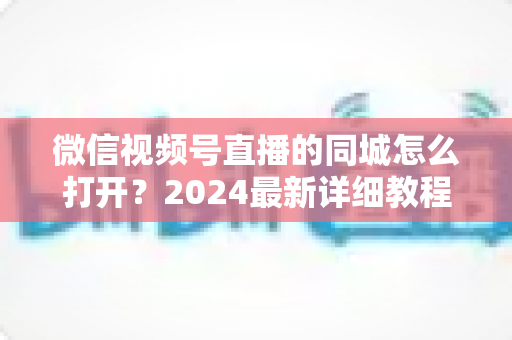 微信视频号直播的同城怎么打开?2024最新详细教程与同城引流实战指南 微信视频号直播的同城怎么打开?2024最新详细教程与同城引流实战指南