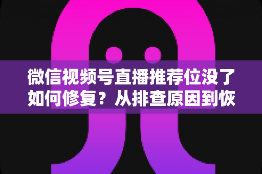 微信视频号直播推荐位没了如何修复？从排查原因到恢复流量的完整解决方案