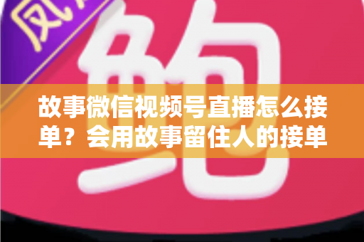 故事微信视频号直播怎么接单?会用故事留住人的接单实战全攻略 故事微信视频号直播怎么接单?会用故事留住人的接单实战全攻略