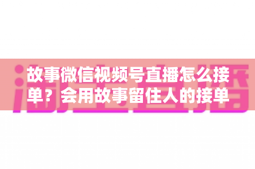 故事微信视频号直播怎么接单?会用故事留住人的接单实战全攻略 故事微信视频号直播怎么接单?会用故事留住人的接单实战全攻略