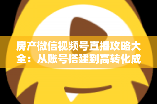 房产微信视频号直播攻略大全：从账号搭建到高转化成交的全流程实战指南