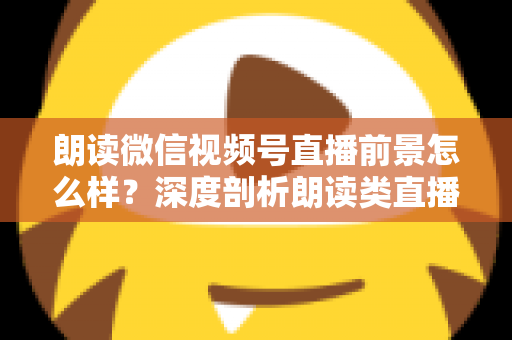朗读微信视频号直播前景怎么样？深度剖析朗读类直播的发展潜力、变现路径与入局指南