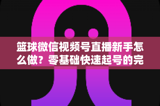 篮球微信视频号直播新手怎么做？零基础快速起号的完整实操指南