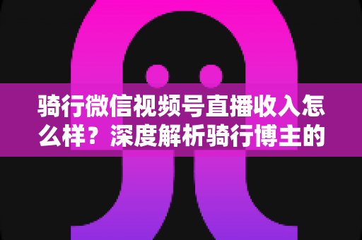 骑行微信视频号直播收入怎么样?深度解析骑行博主的赚钱潜力与变现路径 骑行微信视频号直播收入怎么样?深度解析骑行博主的赚钱潜力与变现路径