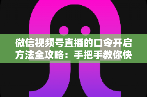 微信视频号直播的口令开启方法全攻略：手把手教你快速掌握开启步骤与实用技巧