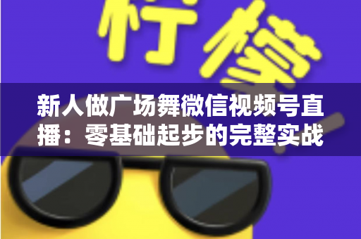 新人做广场舞微信视频号直播：零基础起步的完整实战指南