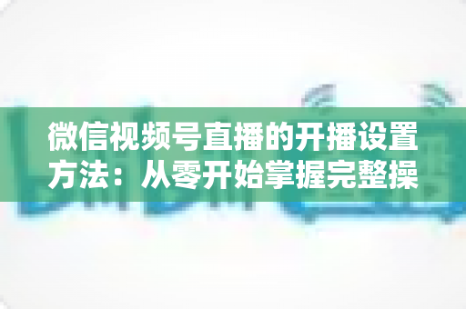 微信视频号直播的开播设置方法:从零开始掌握完整操作指南与实用技巧 微信视频号直播的开播设置方法:从零开始掌握完整操作指南与实用技巧