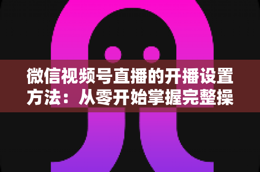 微信视频号直播的开播设置方法:从零开始掌握完整操作指南与实用技巧 微信视频号直播的开播设置方法:从零开始掌握完整操作指南与实用技巧