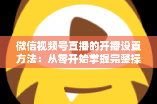 微信视频号直播的开播设置方法:从零开始掌握完整操作指南与实用技巧 微信视频号直播的开播设置方法:从零开始掌握完整操作指南与实用技巧
