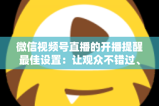 微信视频号直播的开播提醒最佳设置：让观众不错过、主播不流失的完整配置指南
