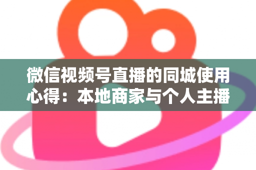 微信视频号直播的同城使用心得：本地商家与个人主播必备的实战流量指南
