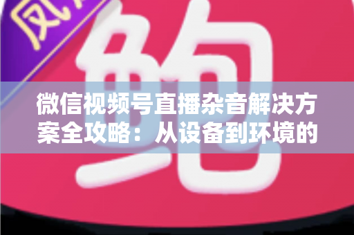 微信视频号直播杂音解决方案全攻略:从设备到环境的立体降噪指南,助你打造高清纯净直播音质 微信视频号直播杂音解决方案全攻略:从设备到环境的立体降噪指南,助你打造高清纯净直播音质