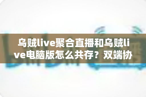 乌贼live聚合直播和乌贼live电脑版怎么共存?双端协同使用全攻略,轻松玩转多平台直播体验 乌贼live聚合直播和乌贼live电脑版怎么共存?双端协同使用全攻略,轻松玩转多平台直播体验