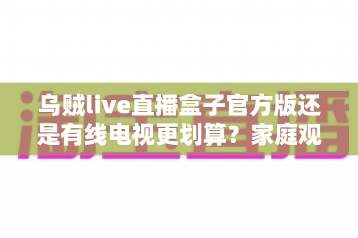 乌贼live直播盒子官方版还是有线电视更划算？家庭观影最省钱方案深度解析与选购指南