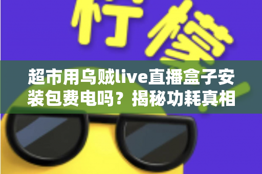 超市用乌贼live直播盒子安装包费电吗？揭秘功耗真相与省电实用指南