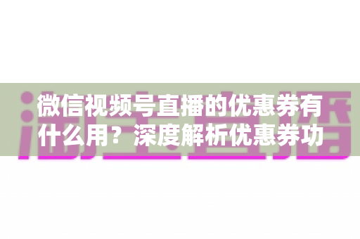 微信视频号直播的优惠券有什么用？深度解析优惠券功能、使用方法与营销价值