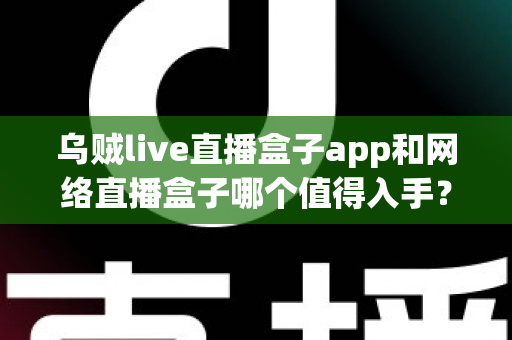 乌贼live直播盒子app和网络直播盒子哪个值得入手？一文读懂选购要点与真实体验对比