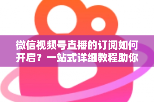 微信视频号直播的订阅如何开启?一站式详细教程助你轻松玩转直播订阅功能 微信视频号直播的订阅如何开启?一站式详细教程助你轻松玩转直播订阅功能