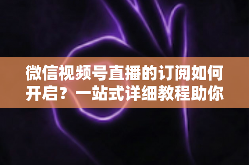 微信视频号直播的订阅如何开启？一站式详细教程助你轻松玩转直播订阅功能