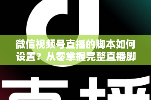 微信视频号直播的脚本如何设置？从零掌握完整直播脚本撰写指南，让每一场直播都有章可循