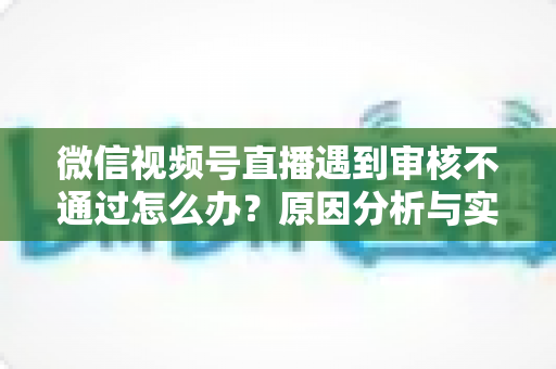 微信视频号直播遇到审核不通过怎么办?原因分析与实用解决攻略全指南 微信视频号直播遇到审核不通过怎么办?原因分析与实用解决攻略全指南