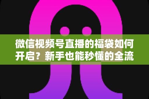 微信视频号直播的福袋如何开启？新手也能秒懂的全流程福袋玩法指南