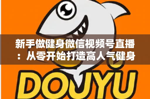 新手做健身微信视频号直播:从零开始打造高人气健身直播间的完整实战指南 新手做健身微信视频号直播:从零开始打造高人气健身直播间的完整实战指南