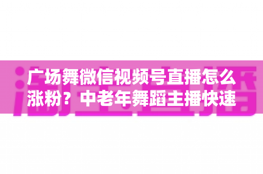 广场舞微信视频号直播怎么涨粉?中老年舞蹈主播快速吸粉实战指南 广场舞微信视频号直播怎么涨粉?中老年舞蹈主播快速吸粉实战指南