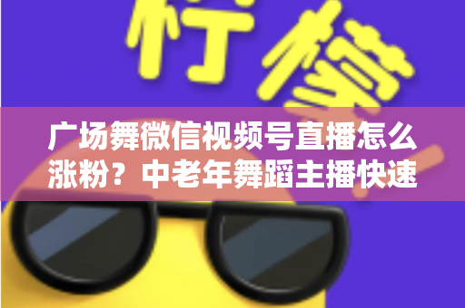 广场舞微信视频号直播怎么涨粉?中老年舞蹈主播快速吸粉实战指南 广场舞微信视频号直播怎么涨粉?中老年舞蹈主播快速吸粉实战指南