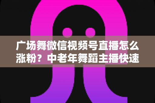 广场舞微信视频号直播怎么涨粉？中老年舞蹈主播快速吸粉实战指南