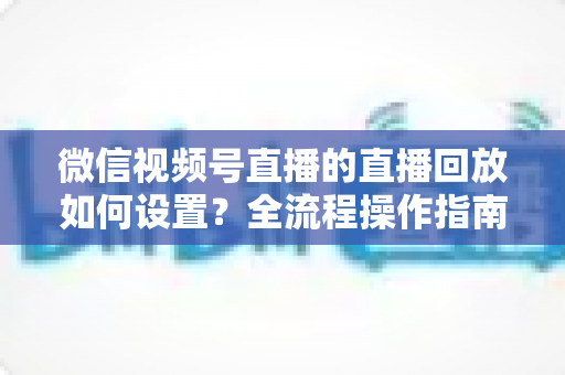 微信视频号直播的直播回放如何设置？全流程操作指南与运营价值深度解析